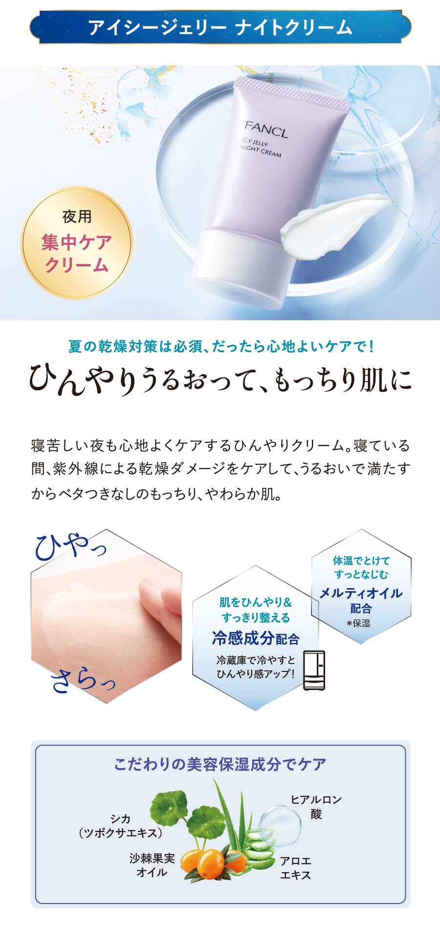 アイシージェリーナイトクリーム／夏の乾燥対策は必須、だったら心地よいケアで!ひんやりうるおって、もっちり肌に寝苦しい夜も心地よくケアするひんやりクリーム。寝ている間、紫外線による乾燥ダメージをケアして、うるおいで満たすからベタつきなしのもっちり、やわらか肌。