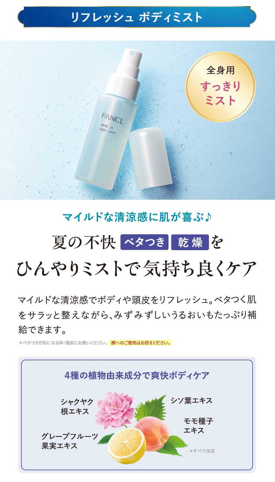 リフレッシュボディミスト／マイルドな清涼感に肌が喜ぶ♪夏の不快ベタつき乾燥をひんやりミストで気持ち良くケア／マイルドな清涼感でボディや頭皮をリフレッシュ。ベタつく肌をサラッと整えながら、みずみずしいうるおいもたっぷり補給できます。*ベタつきが気になる体・頭皮にお使いください。顔へのご使用はお控えください。4種の植物由来成分で爽快ボディケア