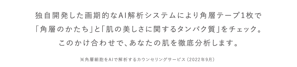 独自開発した画期的なAI解析システムにより角層テープ1枚で「角層のかたち」と「肌の美しさに関するタンパク質」をチェック。このかけ合わせで、あなたの肌を徹底分析します。※角層細胞をAIで解析するカウンセリングサービス（2022年9月）
