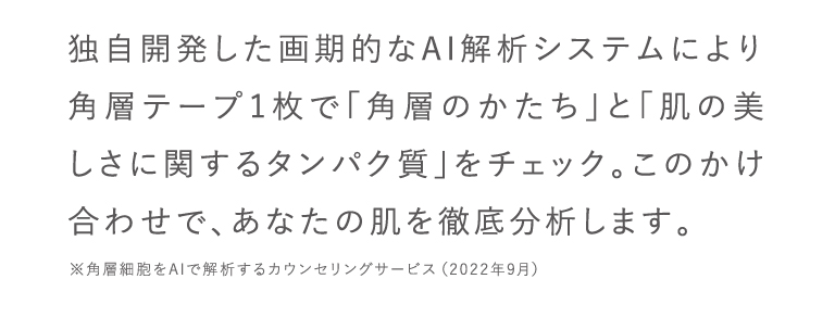 独自開発した画期的なAI解析システムにより角層テープ1枚で「角層のかたち」と「肌の美しさに関するタンパク質」をチェック。このかけ合わせで、あなたの肌を徹底分析します。※角層細胞をAIで解析するカウンセリングサービス（2022年9月）