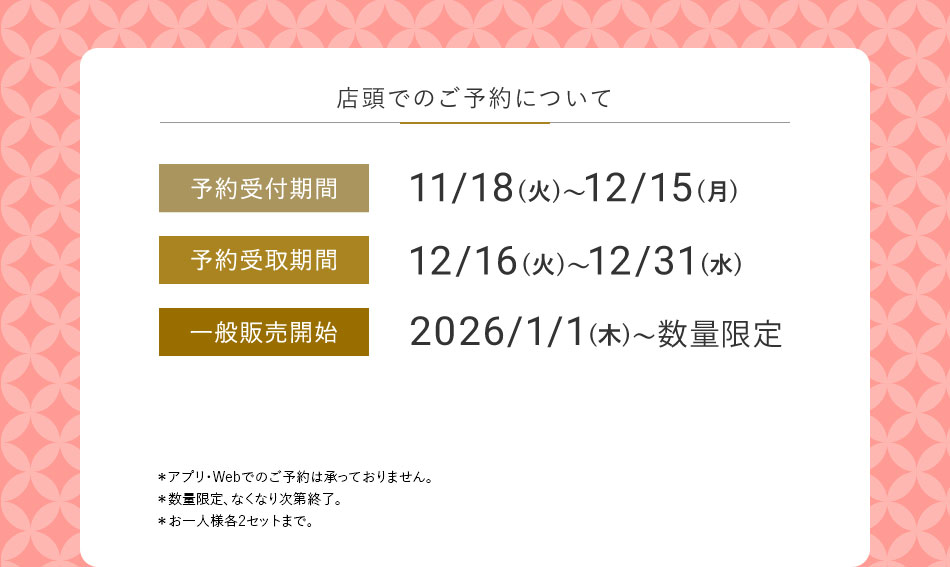 店頭でのご予約について 予約受付期間 11/18(火)~12/15(月) 予約受取期間 12/16(火)~12/31(水) 一般販売開始 2026/1/1(木)~数量限定