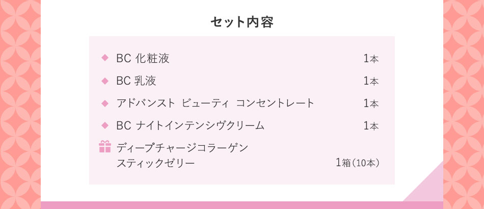 セット内容 BC化粧液1本 BC乳液1本 アドバンスト ビューティ コンセントレート1本 BC ナイトインテンシヴクリーム1本 ギ ディープチャージコラーゲンスティックゼリー1箱(10本)