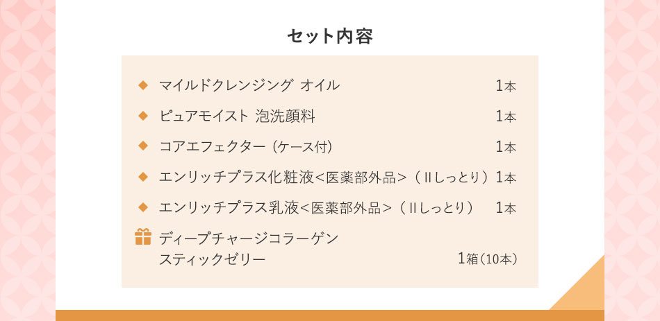 セット内容マイルドクレンジング オイル1本 ピュアモイスト 泡洗顔料1本 コアエフェクター(ケース付)1本 エンリッチプラス化粧液<医薬部外品>(ⅡIしっとり)1本 エンリッチプラス乳液<医薬部外品>(ⅡIしっとり)1本ディープチャージコラーゲンスティックゼリー1箱(10本)