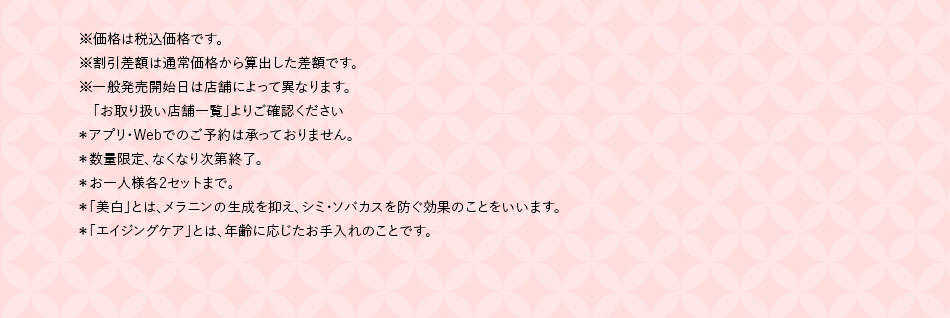 ※価格は税込価格です。※割引差額は通常価格から算出した差額です。※一般発売開始日は店舗によって異なります。「お取り扱い店舗一覧」よりご確認ください*アプリ·Webでのご予約は承っておりません。*数量限定、なくなり次第終了。*お一人様各2セットまで。*「美白」とは、メラニンの生成を抑え、シミ·ソバカスを防ぐ効果のことをいいます。*「エイジングケア」とは、年齢に応じたお手入れのことです。