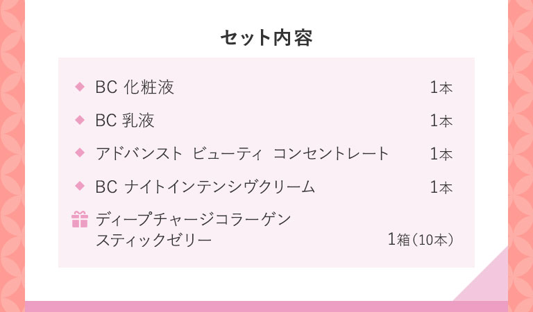セット内容 BC化粧液1本 BC乳液1本 アドバンスト ビューティ コンセントレート1本 BC ナイトインテンシヴクリーム1本 ギ ディープチャージコラーゲンスティックゼリー1箱(10本)