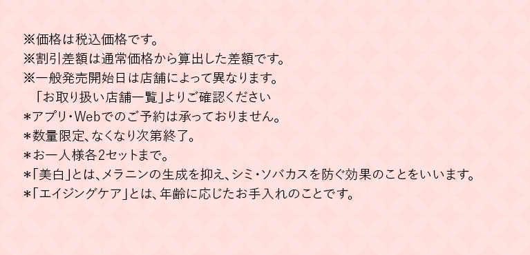 ※価格は税込価格です。※割引差額は通常価格から算出した差額です。※一般発売開始日は店舗によって異なります。「お取り扱い店舗一覧」よりご確認ください*アプリ·Webでのご予約は承っておりません。*数量限定、なくなり次第終了。*お一人様各2セットまで。*「美白」とは、メラニンの生成を抑え、シミ·ソバカスを防ぐ効果のことをいいます。*「エイジングケア」とは、年齢に応じたお手入れのことです。