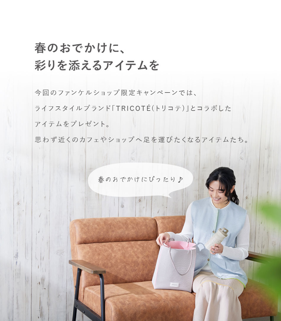 春のおでかけに、彩りを添えるアイテムを　今回のファンケルショップ限定キャンペーンでは、ライフスタイルブランド「TRICOTE(トリコテ)」とコラボしたアイテムをプレゼント。思わず近くのカフェやショップへ足を運びたくなるアイテムたち。春の分でかけにぴったり♪