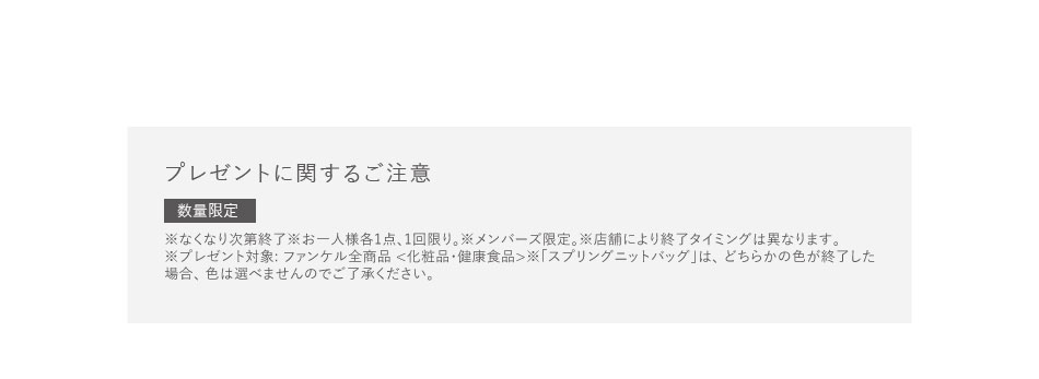 プレゼントに関するご注意　数量限定　※なくなり次第終了※お一人様各1点、1回限り。※メンバーズ限定。※店舗により終了タイミングは異なります。※プレゼント対象:ファンケル全商品 <化粧品·健康食品>※「スプリングニットバッグ」は、どちらかの色が終了した場合、色は選べませんのでご了承ください。