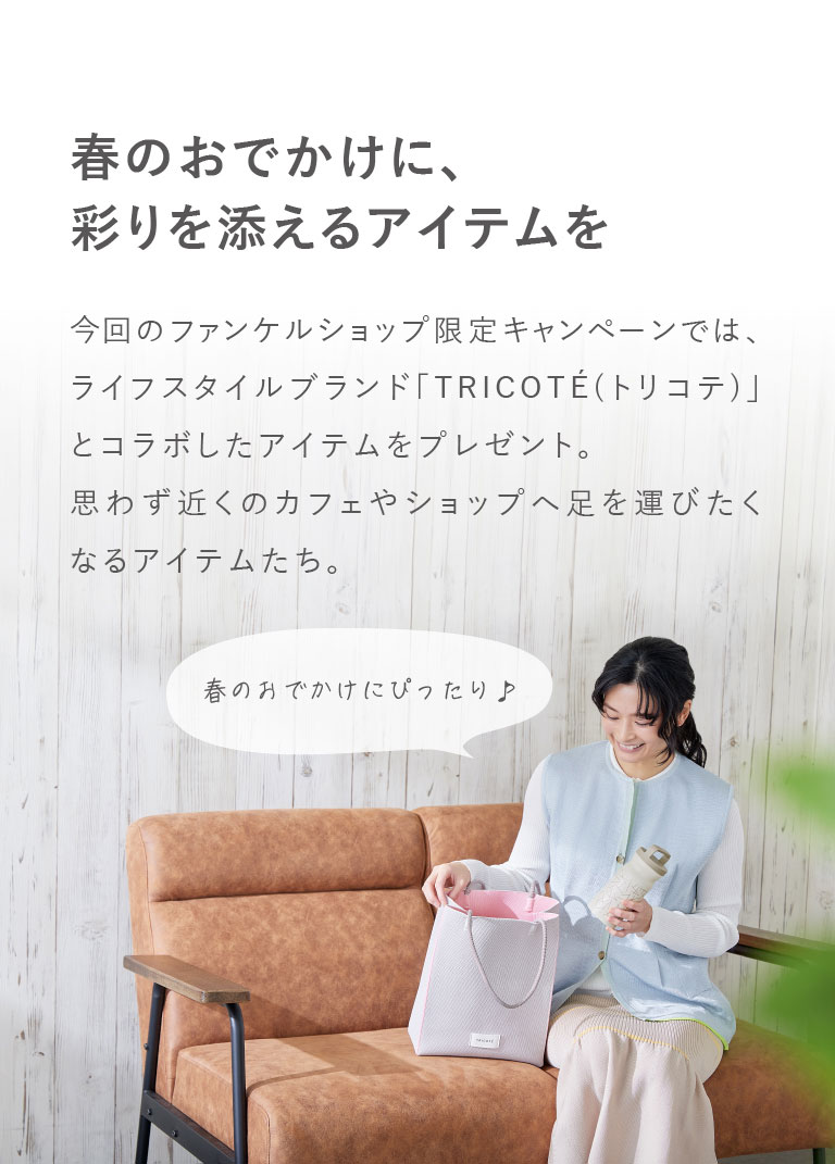 春のおでかけに、彩りを添えるアイテムを　今回のファンケルショップ限定キャンペーンでは、ライフスタイルブランド「TRICOTE(トリコテ)」とコラボしたアイテムをプレゼント。思わず近くのカフェやショップへ足を運びたくなるアイテムたち。春の分でかけにぴったり♪