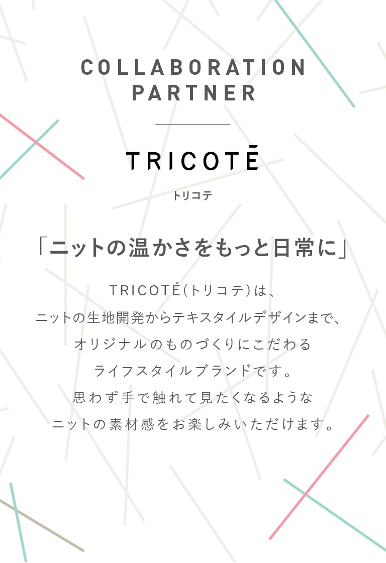 COLLABORATION PARTNER TRICOTEトリコテ「ニットの温かさをもっと日常に」TRICOTE(トリコテ)は、ニットの生地開発からテキスタイルデザインまで、オリジナルのものづくりにこだわるライフスタイルブランドです。思わず手で触れて見たくなるようなニットの素材感をお楽しみいただけます。