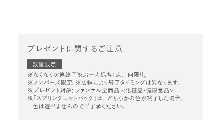 プレゼントに関するご注意　数量限定　※なくなり次第終了※お一人様各1点、1回限り。※メンバーズ限定。※店舗により終了タイミングは異なります。※プレゼント対象:ファンケル全商品 <化粧品·健康食品>※「スプリングニットバッグ」は、どちらかの色が終了した場合、色は選べませんのでご了承ください。