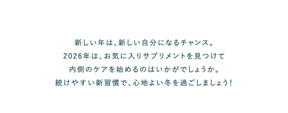 新しい年は、新しい自分になるチャンス。2026年は、お気に入りサプリメントを見つけて内側のケアを始めるのはいかがでしょうか。続けやすい新習慣で、心地よい冬を過ごしましょう！