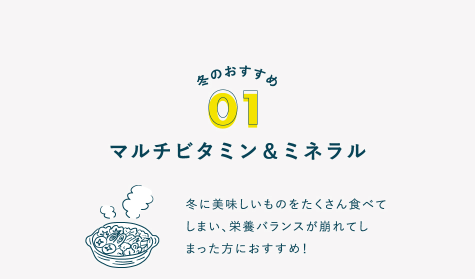 冬のおすすめ 01 マルチビタミン＆ミネラル 冬に美味しいものをたくさん食べて しまい、栄養バランスが崩れてし まった方におすすめ！