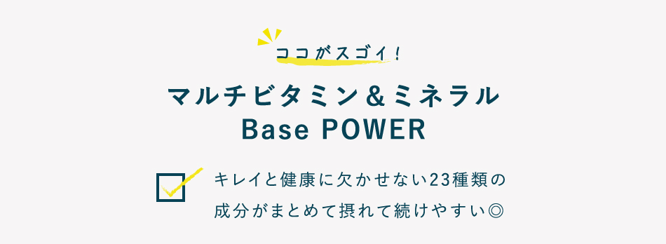 ココがスゴイ！マルチビタミン＆ミネラル Base POWER キレイと健康に欠かせない23種類の成分がまとめて摂れて続けやすい◎