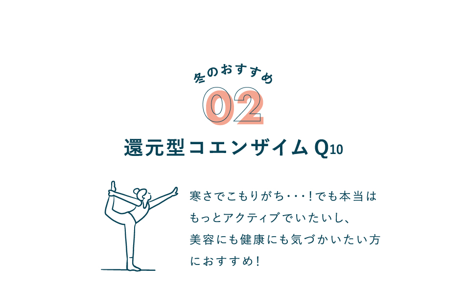 冬のおすすめ 02 還元型コエンザイムQ10 寒さでこもりがち･･･！でも本当はもっとアクティブでいたいし、美容にも健康にも気づかいたい方におすすめ！