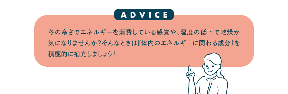 冬の寒さでエネルギーを消費している感覚や、湿度の低下で乾燥が気になりませんか？そんなときは『体内のエネルギーに関わる成分』を積極的に補充しましょう！
