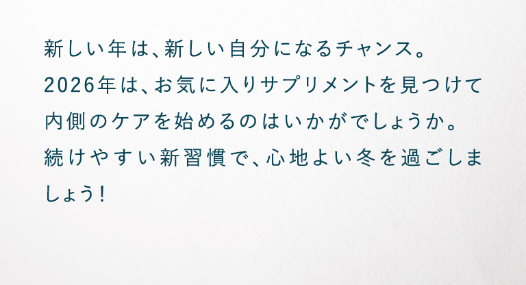 新しい年は、新しい自分になるチャンス。2026年は、お気に入りサプリメントを見つけて内側のケアを始めるのはいかがでしょうか。続けやすい新習慣で、心地よい冬を過ごしましょう！