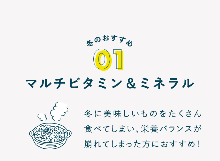 冬のおすすめ 01 マルチビタミン＆ミネラル 冬に美味しいものをたくさん食べて しまい、栄養バランスが崩れてし まった方におすすめ！
