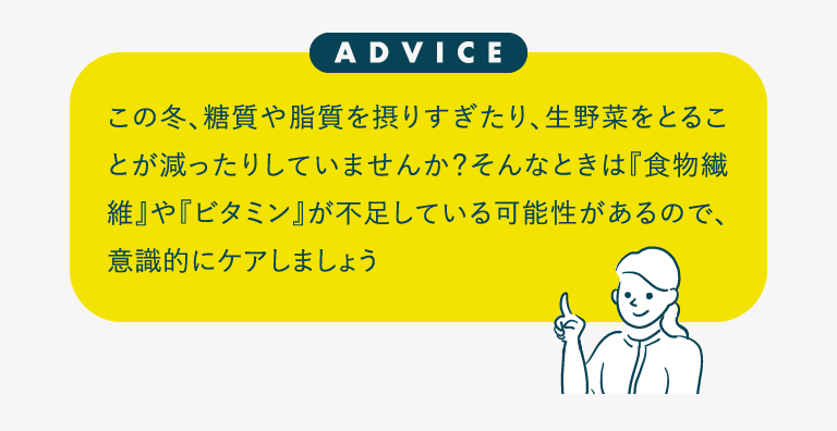 この冬、糖質や脂質を摂りすぎたり、生野菜をとることが減ったりしていませんか？そんなときは『食物繊維』や『ビタミン』が不足している可能性があるので、意識的にケアしましょう
