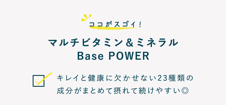 ココがスゴイ！マルチビタミン＆ミネラル Base POWER キレイと健康に欠かせない23種類の成分がまとめて摂れて続けやすい◎