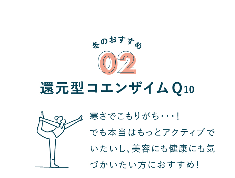 冬のおすすめ 02 還元型コエンザイムQ10 寒さでこもりがち･･･！でも本当はもっとアクティブでいたいし、美容にも健康にも気づかいたい方におすすめ！