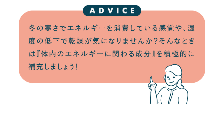 冬の寒さでエネルギーを消費している感覚や、湿度の低下で乾燥が気になりませんか？そんなときは『体内のエネルギーに関わる成分』を積極的に補充しましょう！