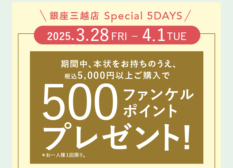 銀座三越店 Special 5DAYS 2025.3.28 FRI - 4.1TUE 期間中、本状をお持ちのうえ、税込5,000円以上ご購入で500ファンケルポイントプレゼント!*お一人様1回限り。