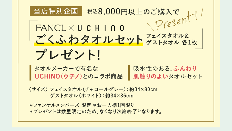 当店特別企画 税込8,000円以上のご購入でFANCLX UCHINO ごくふわタオルセット フェイスタオル&ゲストタオル 各1枚プレゼント! タオルメーカーで有名なUCHINO (ウチノ)とのコラボ商品 吸水性のある、ふんわり肌触りのよいタオルセット 〈サイズ〉 フェイスタオル(チャコールグレー) : 約34×80cm ゲストタオル (ホワイト): 約34×36cm *ファンケルメンバーズ限定 *お一人様1回限り *プレゼントは数量限定のため、なくなり次第終了となります。