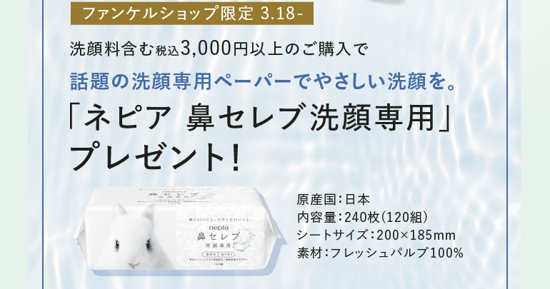 ファンケルショップ限定 3.18- 洗顔料含む税込3,000円以上のご購入で話題の洗顔専用ペーパーでやさしい洗顔を。「ネピア 鼻セレブ洗顔専用」プレゼント! 原産国:日本 内容量:240枚 (120組) シートサイズ:200×185mm 素材:フレッシュパルプ100%