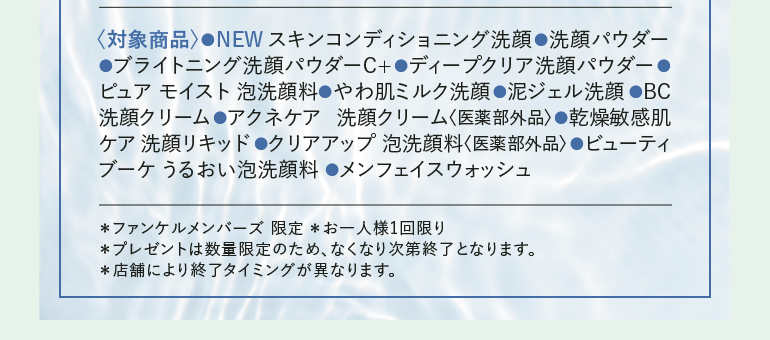 ＜対象商品＞ NEW スキンコンディショニング洗顔 洗顔パウダー ●ブライトニング洗顔パウダーC+ ●ディープクリア洗顔パウダー ●ピュアモイスト 泡洗顔料やわ肌ミルク洗顔 泥ジェル洗顔 ●BC洗顔クリーム ●アクネケア 洗顔クリーム＜医薬部外品＞ ●乾燥敏感肌ケア洗顔リキッド ●クリアアップ 泡洗顔料 ＜医薬部外品＞ ●ビューティブーケうるおい泡洗顔料 ●メンフェイスウォッシュ *ファンケルメンバーズ限定 *お一人様1回限り *プレゼントは数量限定のため、なくなり次第終了となります。 *店舗により終了タイミングが異なります。