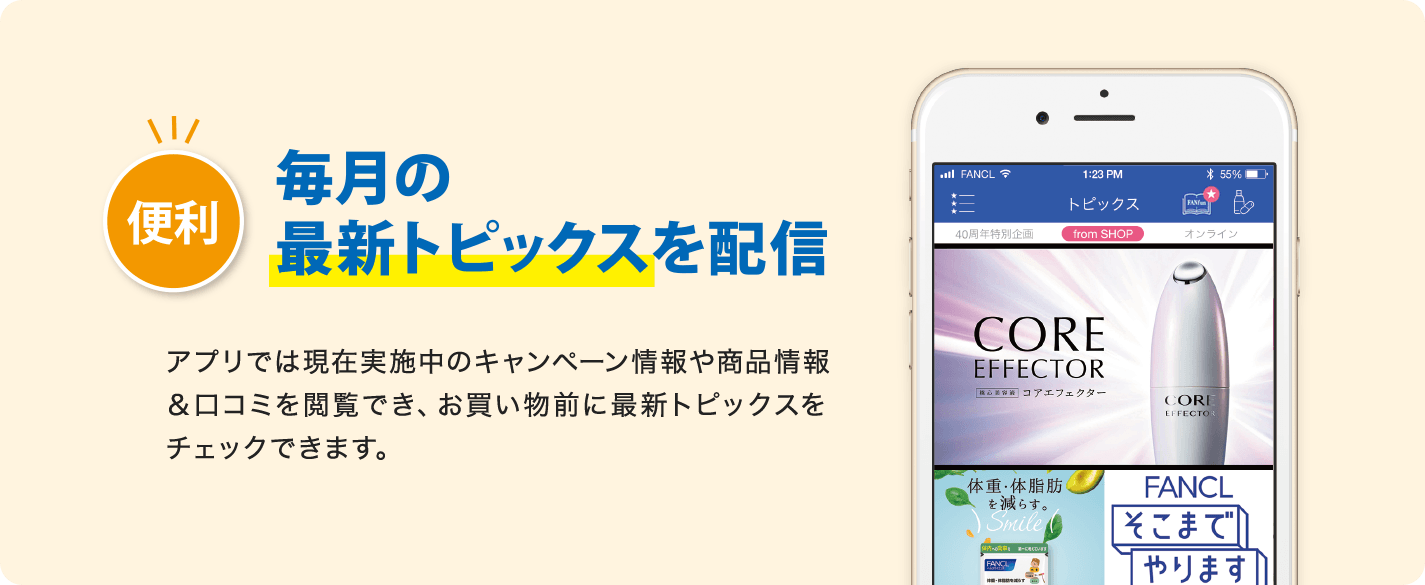 便利 毎月の最新トピックスを配信 アプリでは現在実施中のキャンペーン情報や商品情報&口コミを閲覧でき、お買い物前に最新トピックスをチェックできます。