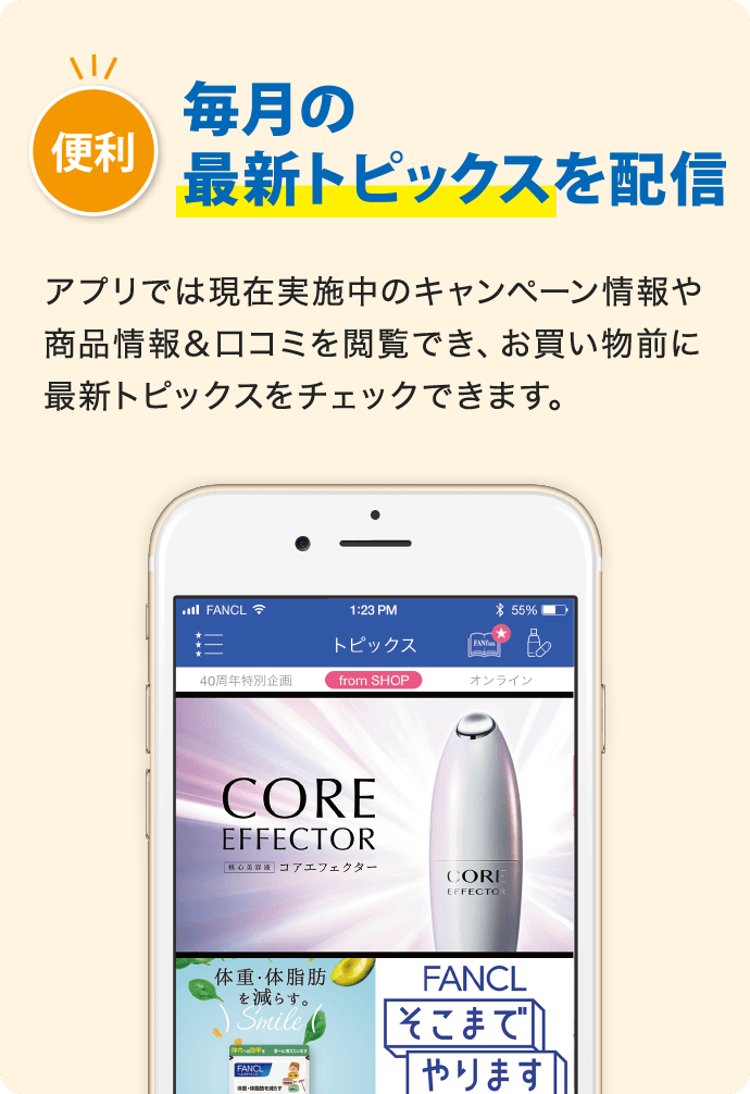 便利 毎月の最新トピックスを配信 アプリでは現在実施中のキャンペーン情報や商品情報&口コミを閲覧でき、お買い物前に最新トピックスをチェックできます。