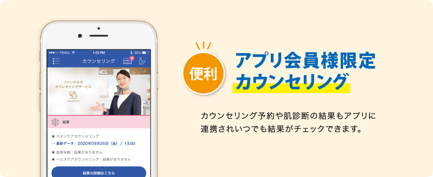 便利 アプリ会員様限定 カウンセリング カウンセリング予約や肌診断の結果もアプリに連携されいつでも結果がチェックできます。