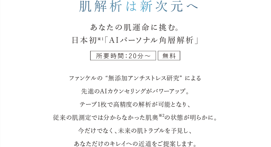 肌解析は新次元へ あなたの肌運命に挑む。日本初※１「A Iパーソナル角層解析」 所要時間：20分～ 無料 ファンケルの “無添加アンチストレス研究” による先進のAIカウンセリングがパワーアップ。テープ1枚で高精度の解析が可能となり、従来の肌測定では分からなかった肌奥※2の状態が明らかに。今だけでなく、未来の肌トラブルを予見し、あなただけのキレイへの近道をご提案します。