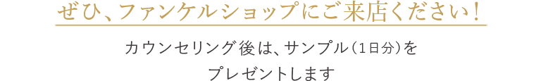 ぜひ、ファンケルショップにご来店ください！ カウンセリング後は、サンプル（１日分）をプレゼントします