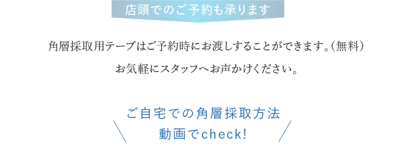 店頭でのご予約も承ります 角層採取用テープはご予約時にお渡しすることができます。（無料）お気軽にスタッフへお声かけください。 ご自宅での角層採取方法 動画でcheck!