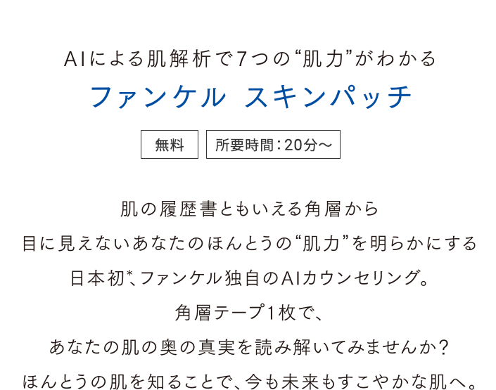 AIによる肌解析で7つの肌力がわかる ファンケル スキンパッチ＜無料＞＜所要時間：20分～＞肌の履歴書ともいえる角層から目に見えないあなたのほんとうの肌力を明らかにする。日本初、ファンケル独自のAIカウンセリング。角層テープ1枚であなたの肌の奥の真実を読み解いてみませんか？ほんとうの肌を知ることで、今も未来もすこやかな肌へ。