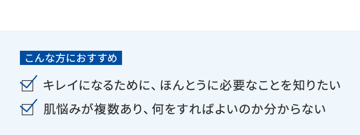こんな方におすすめ キレイになるために、ほんとうに必要なことを知りたい／肌の悩みが複数あり、何をすればよいのかわからない