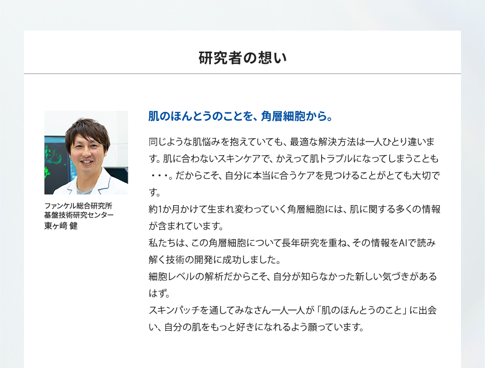 「研究者の想い」肌のほんとうのことを、角層細胞から。同じような肌悩みを抱えていても、最適な解決方法は一人ひとり違います。肌に合わないスキンケアで、かえって肌トラブルになってしまうことも・・・。だからこそ、自分に本当に合うケアを見つけることがとても大切です。約1か月かけて生まれ変わっていく角層細胞には、肌に関する多くの情報が含まれています。私たちは、この角層細胞について長年研究を重ね、その情報をAIで読み解く技術の開発に成功しました。細胞レベルの解析だからこそ、自分が知らなかった新しい気づきがあるはず。スキンパッチを通してみなさん一人一人が「肌のほんとうのこと」に出会い、自分の肌をもっと好きになれるよう願っています。