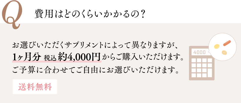 Q 費用はどのくらいかかるの？ お選びいただくサプリメントによって異なりますが、1ヶ月分 税込約4,000円からご購入いただけます。 ご予算に合わせてご自由にお選びいただけます。 送料無料