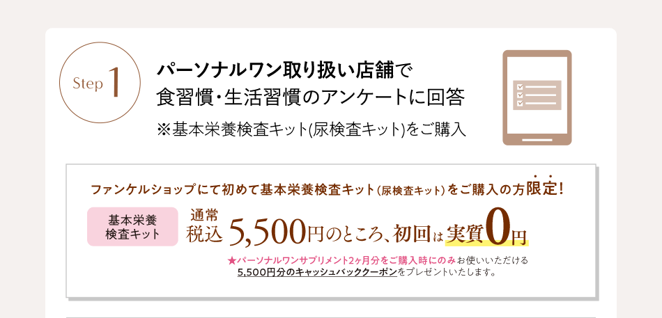 Step1 パーソナルワン取り扱い店舗で食習慣・生活習慣のアンケートに回答 ※基本栄養検査キット(尿検査キット)をご購入 ファンケルショップにて初めて基本栄養検査キット（尿検査キット）をご購入の方限定！ 基本栄養検査キット 通常税込5,500円のところ、初回は実質0円 ★パーソナルワンサプリメント2ヶ月分をご購入時にのみお使いいただける5,500円分のキャッシュバッククーポンをプレゼントいたします。