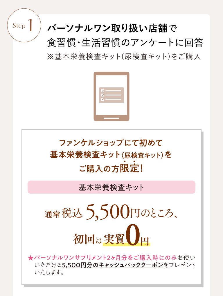 Step1 パーソナルワン取り扱い店舗で食習慣・生活習慣のアンケートに回答 ※基本栄養検査キット(尿検査キット)をご購入 ファンケルショップにて初めて基本栄養検査キット（尿検査キット）をご購入の方限定！ 基本栄養検査キット 通常税込5,500円のところ、初回は実質0円 ★パーソナルワンサプリメント2ヶ月分をご購入時にのみお使いいただける5,500円分のキャッシュバッククーポンをプレゼントいたします。