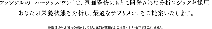 ファンケルの「パーソナルワン」は、医師監修のもとに開発された分析ロジックを採用。あなたの栄養状態を分析し、最適なサプリメントをご提案いたします。 ※医師は分析ロジックを監修しており、医師が直接的にご提案するサービスではございません。