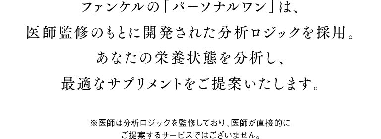 ファンケルの「パーソナルワン」は、医師監修のもとに開発された分析ロジックを採用。あなたの栄養状態を分析し、最適なサプリメントをご提案いたします。 ※医師は分析ロジックを監修しており、医師が直接的にご提案するサービスではございません。