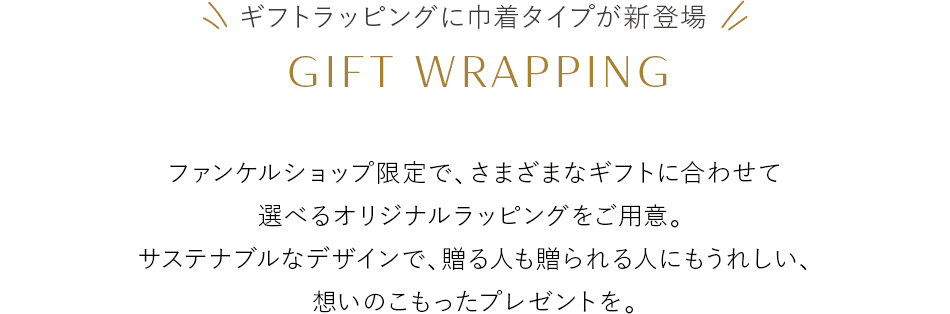 ギフトラッピングに巾着タイプが新登場 GIFT WRAPPING ファンケルショップ限定で、さまざまなギフトに合わせて選べるオリジナルラッピングをご用意。サステナブルなデザインで、贈る人も贈られる人にもうれしい、想いのこもったプレゼントを。