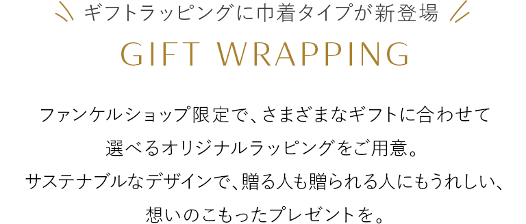 ギフトラッピングに巾着タイプが新登場 GIFT WRAPPING ファンケルショップ限定で、さまざまなギフトに合わせて選べるオリジナルラッピングをご用意。サステナブルなデザインで、贈る人も贈られる人にもうれしい、想いのこもったプレゼントを。