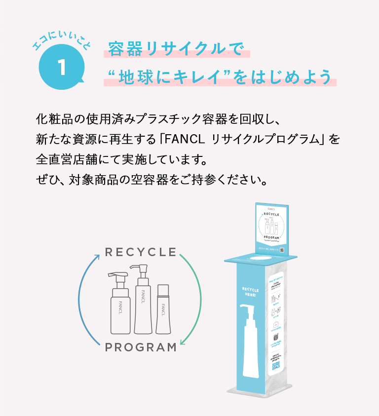 エコにいいこと1 容器リサイクルで“地球にキレイ”をはじめよう 化粧品の使用済みプラスチック容器を回収し、新たな資源に再生する「FANCL リサイクルプログラム」を直営店舗にて実施しています。ぜひ、対象商品の空容器をご持参ください。 ＊一部店舗では実施しておりません。