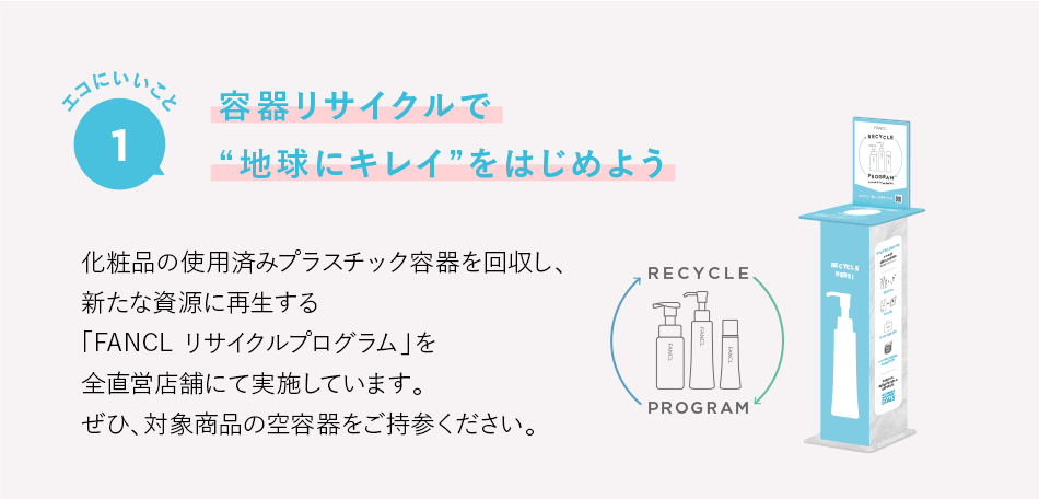 エコにいいこと1 容器リサイクルで“地球にキレイ”をはじめよう 化粧品の使用済みプラスチック容器を回収し、新たな資源に再生する「FANCL リサイクルプログラム」を全直営店舗にて実施しています。ぜひ、対象商品の空容器をご持参ください。