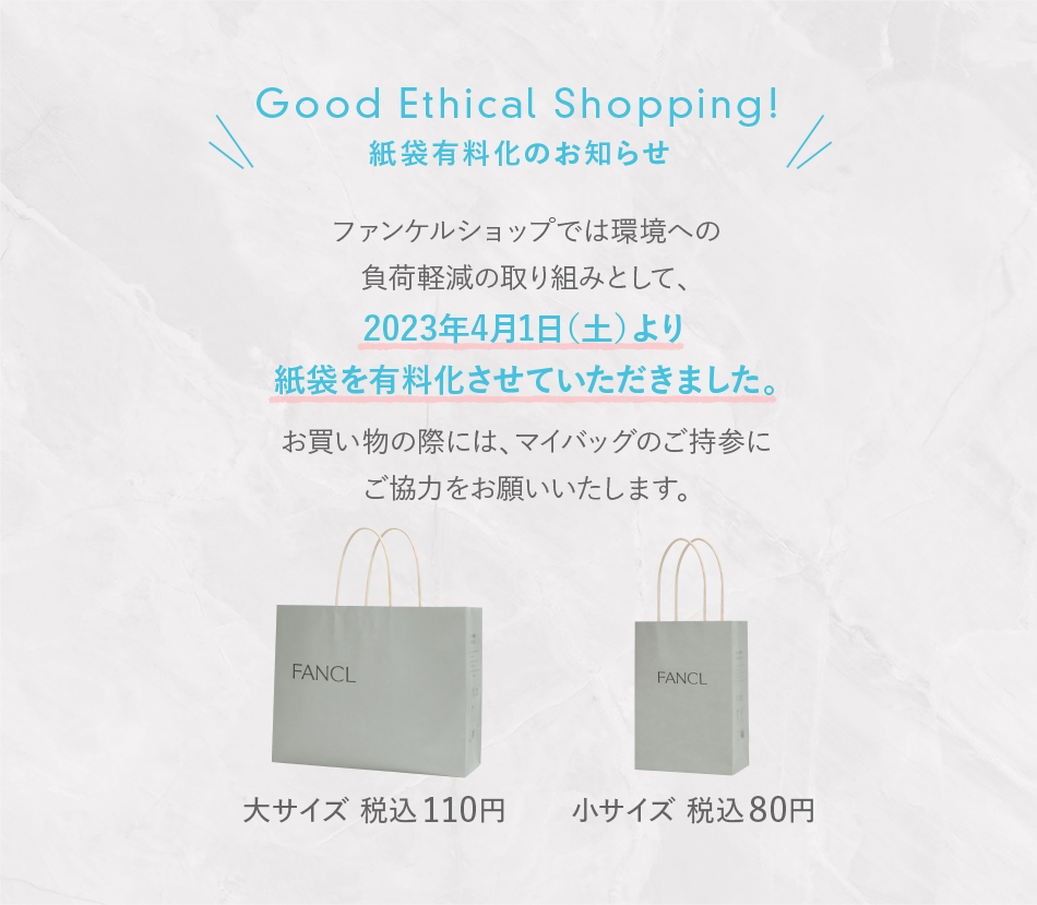 Good Ethical Shopping!紙袋有料化のお知らせ ファンケルショップでは環境への負荷軽減の取り組みとして、2023年4月1日（土）より紙袋を有料化させていただきました。お買い物の際には、マイバッグのご持参にご協力をお願いいたします。 大サイズ 税込110円 小サイズ 税込80円