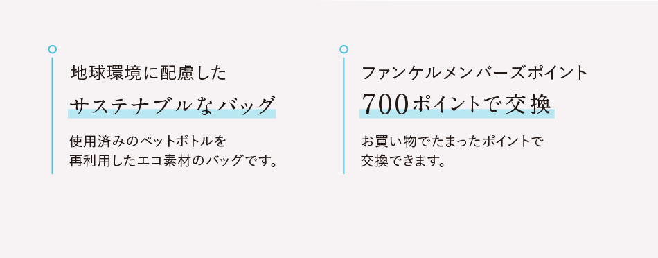 地球環境に配慮したサステナブルなバッグ使用済みのペットボトルを再利用したエコ素材のバッグです。 ファンケルメンバーズポイント700ポイントで交換お買い物でたまったポイントで交換できます。
